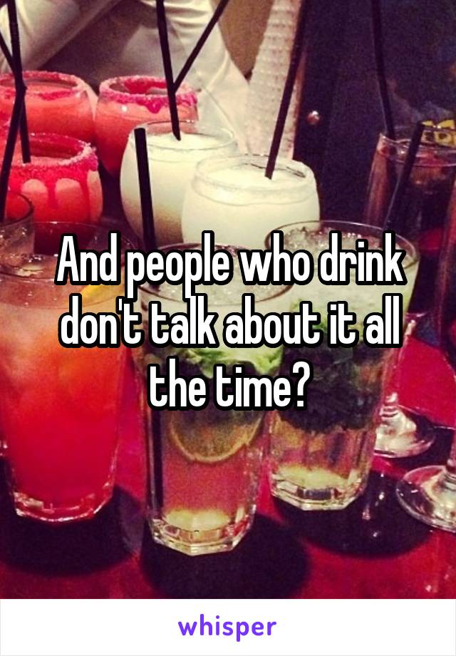 And people who drink don't talk about it all the time?