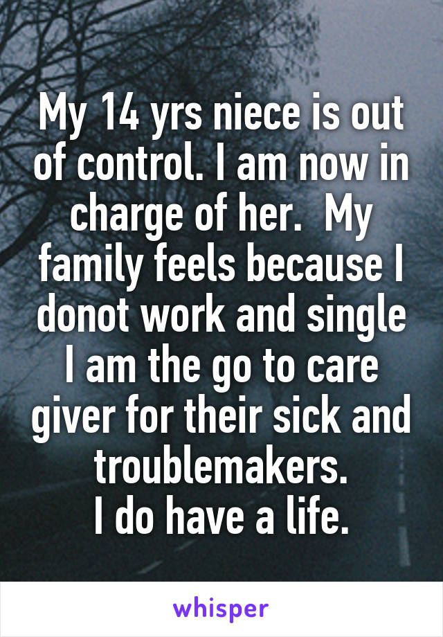 My 14 yrs niece is out of control. I am now in charge of her.  My family feels because I donot work and single I am the go to care giver for their sick and troublemakers.
I do have a life.