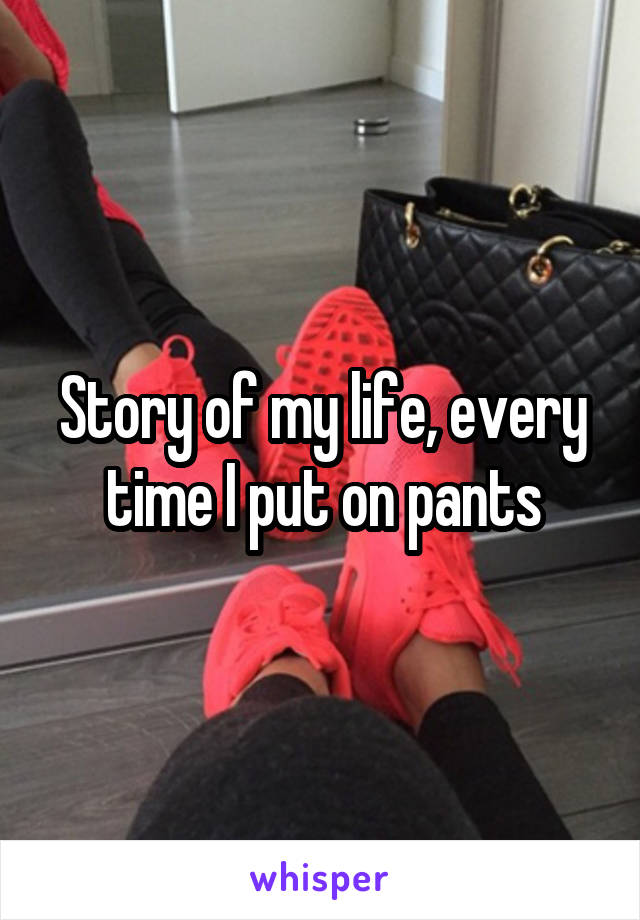 Story of my life, every time I put on pants