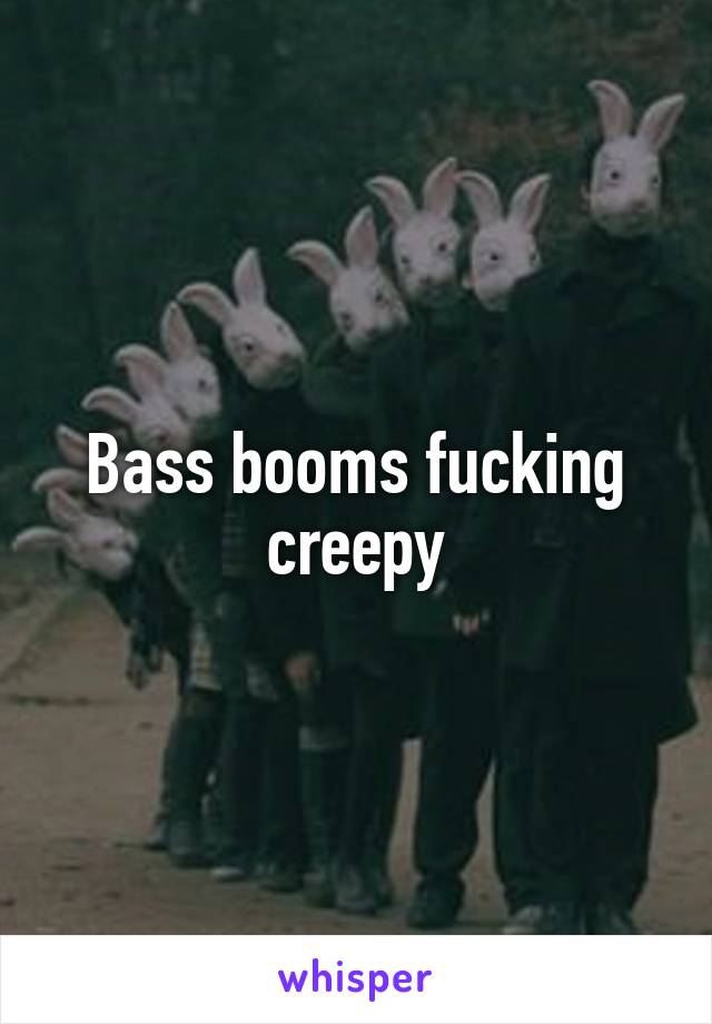 Bass booms fucking creepy