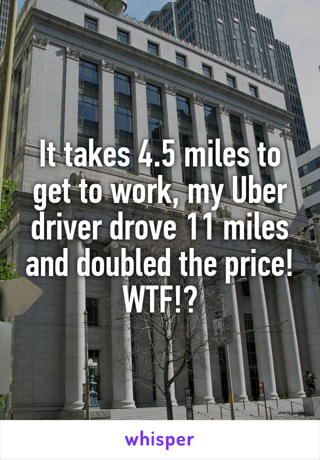 It takes 4.5 miles to get to work, my Uber driver drove 11 miles and doubled the price!
WTF!?