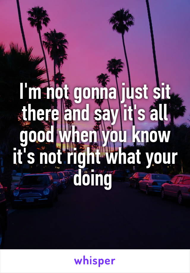 I'm not gonna just sit there and say it's all good when you know it's not right what your doing 