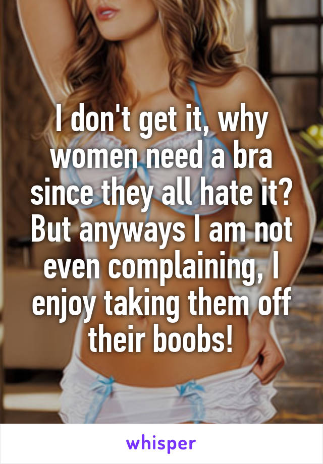 I don't get it, why women need a bra since they all hate it? But anyways I am not even complaining, I enjoy taking them off their boobs!