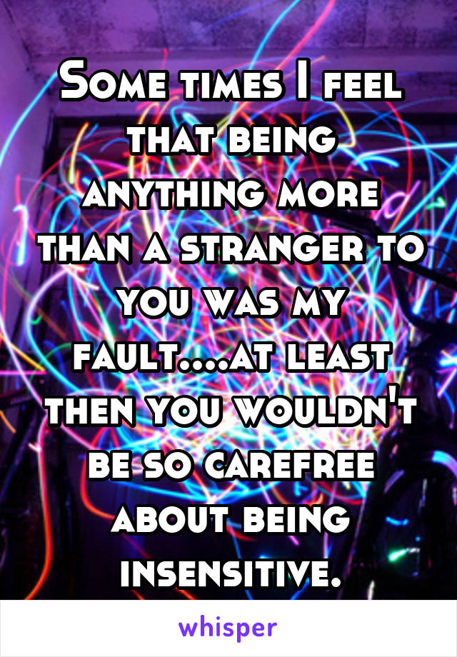 Some times I feel that being anything more than a stranger to you was my fault....at least then you wouldn't be so carefree about being insensitive.