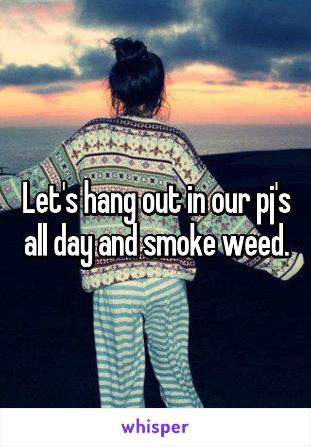 Let's hang out in our pj's all day and smoke weed.