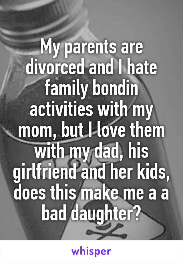 My parents are divorced and I hate family bondin activities with my mom, but I love them with my dad, his girlfriend and her kids, does this make me a a bad daughter?