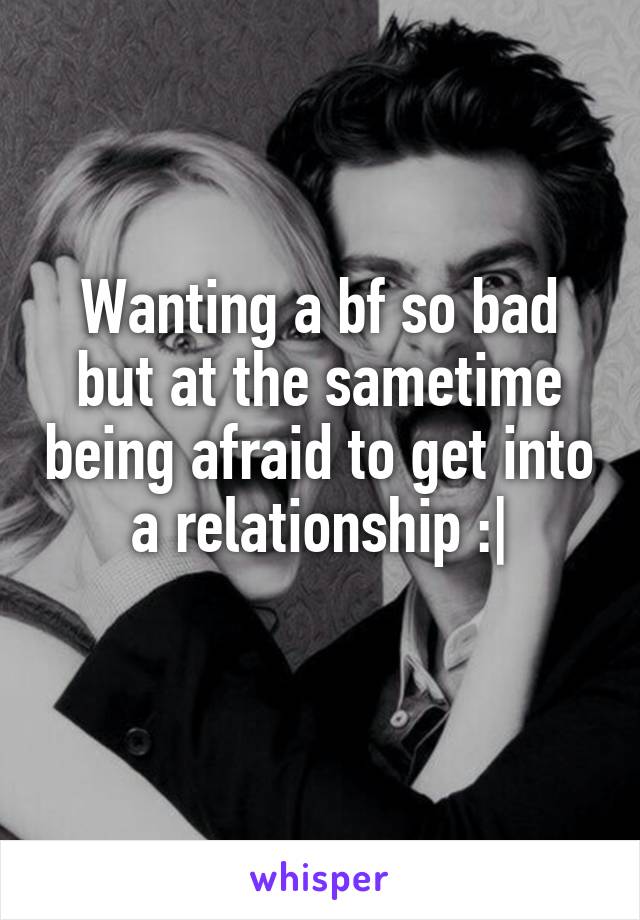 Wanting a bf so bad but at the sametime being afraid to get into a relationship :|
