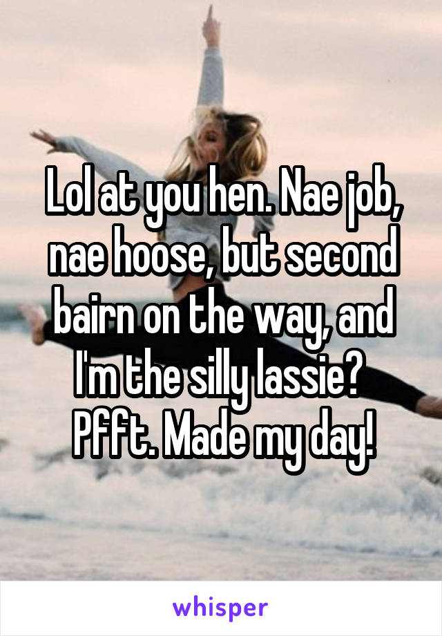 Lol at you hen. Nae job, nae hoose, but second bairn on the way, and I'm the silly lassie?  Pfft. Made my day!