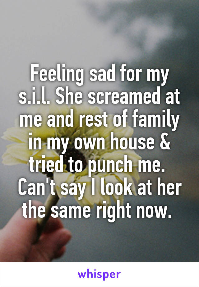 Feeling sad for my s.i.l. She screamed at me and rest of family in my own house & tried to punch me.  Can't say I look at her the same right now. 