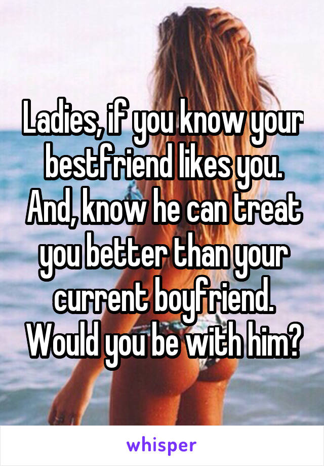 Ladies, if you know your bestfriend likes you. And, know he can treat you better than your current boyfriend. Would you be with him?