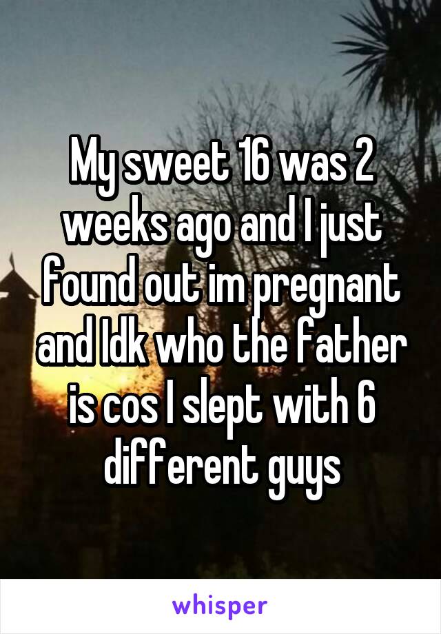 My sweet 16 was 2 weeks ago and I just found out im pregnant and Idk who the father is cos I slept with 6 different guys