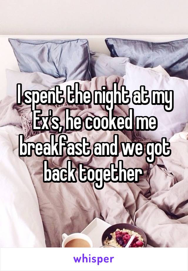 I spent the night at my Ex's, he cooked me breakfast and we got back together 