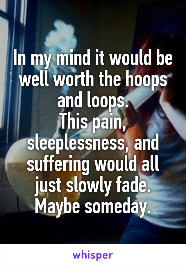 In my mind it would be well worth the hoops and loops.
This pain, sleeplessness, and suffering would all just slowly fade.
Maybe someday.