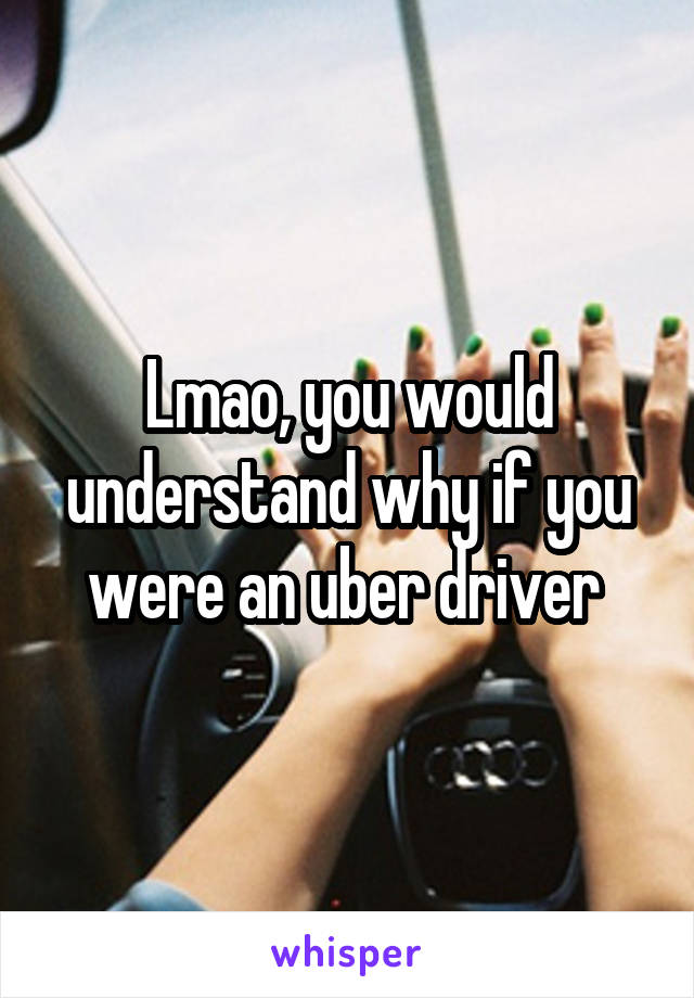 Lmao, you would understand why if you were an uber driver 