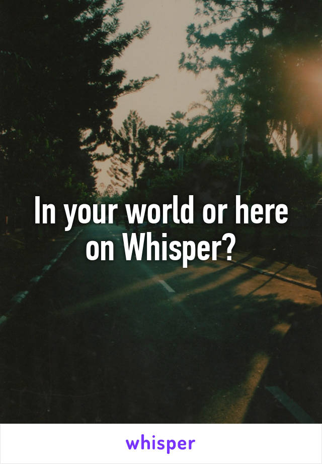 In your world or here on Whisper?