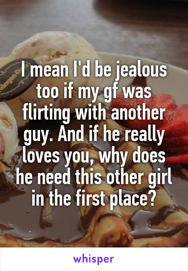 I mean I'd be jealous too if my gf was flirting with another guy. And if he really loves you, why does he need this other girl in the first place?