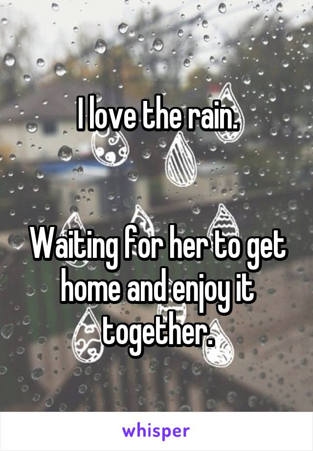 I love the rain.


Waiting for her to get home and enjoy it together.