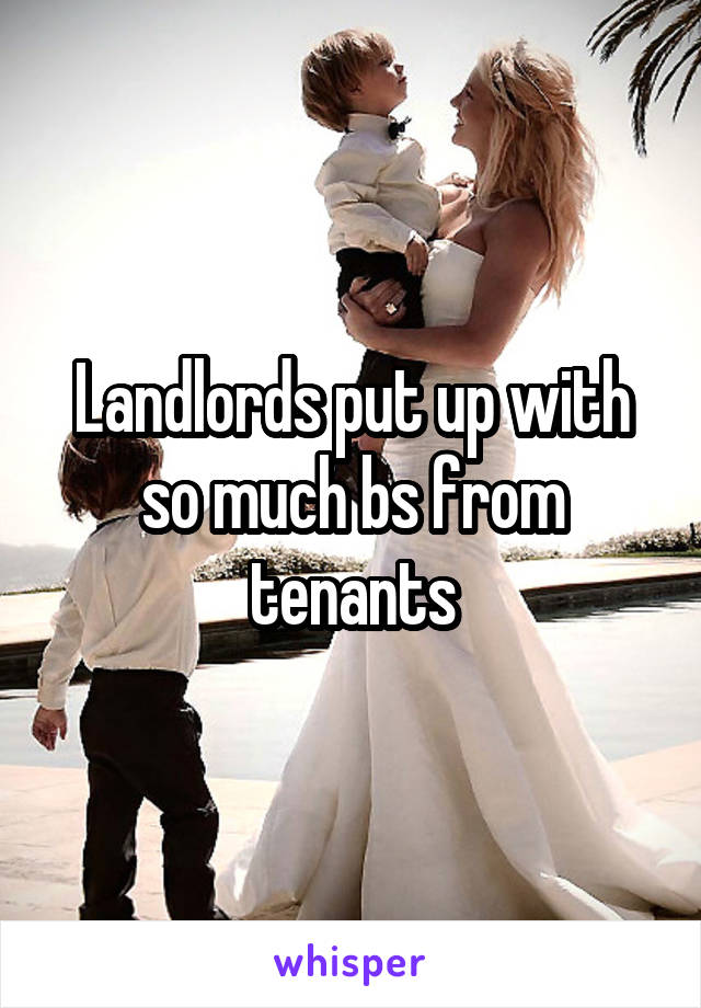 Landlords put up with so much bs from tenants