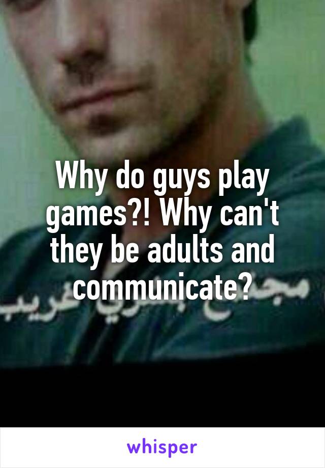 Why do guys play games?! Why can't they be adults and communicate?