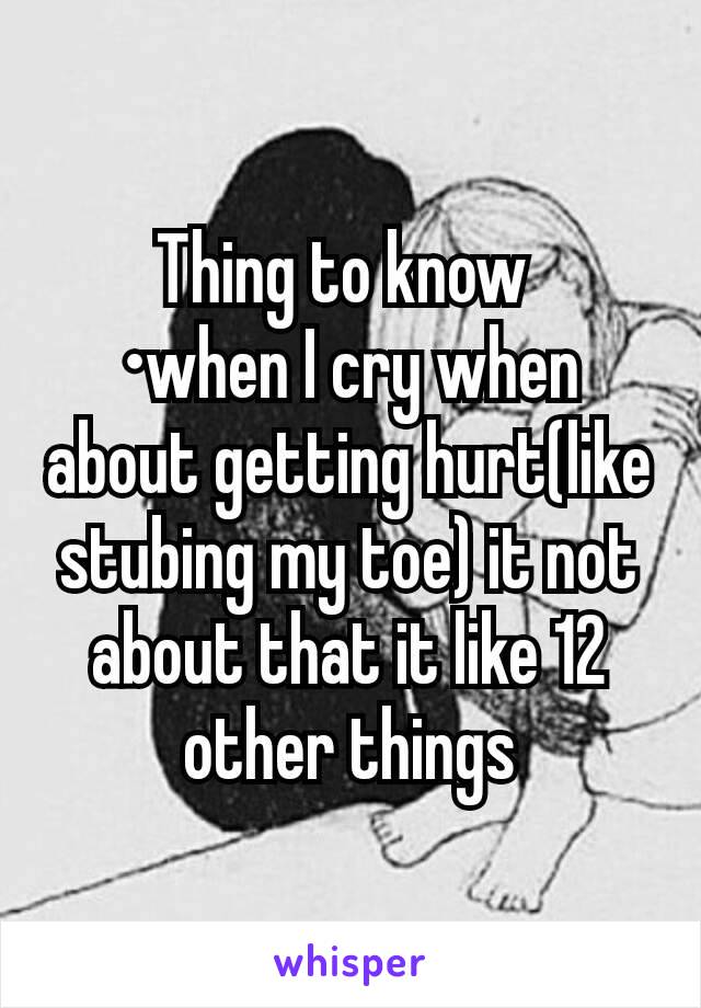 Thing to know 
•when I cry when about getting hurt(like stubing my toe) it not about that it like 12 other things