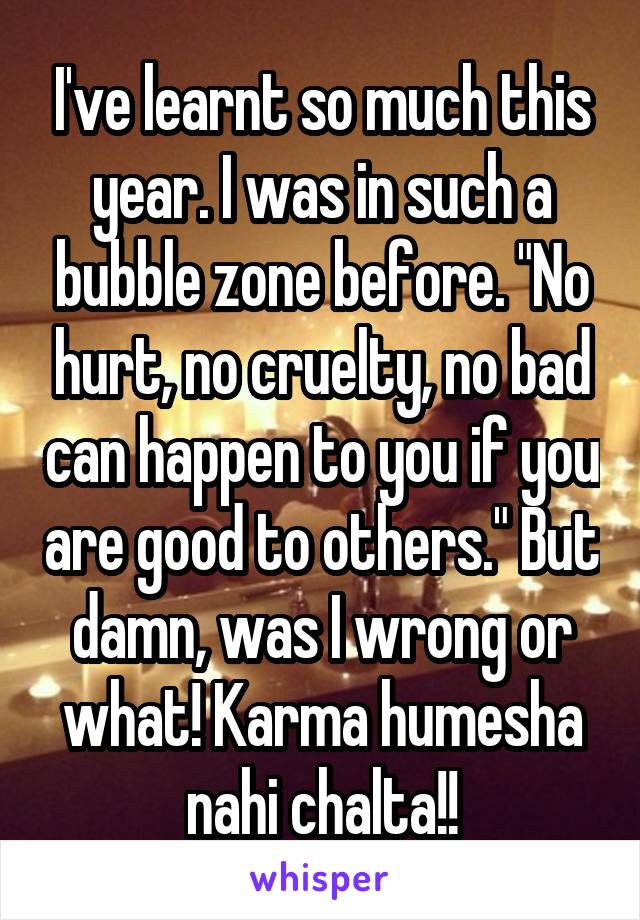 I've learnt so much this year. I was in such a bubble zone before. "No hurt, no cruelty, no bad can happen to you if you are good to others." But damn, was I wrong or what! Karma humesha nahi chalta!!