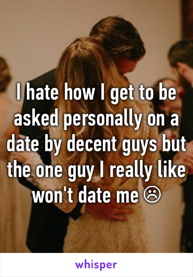 I hate how I get to be asked personally on a date by decent guys but the one guy I really like won't date me ☹