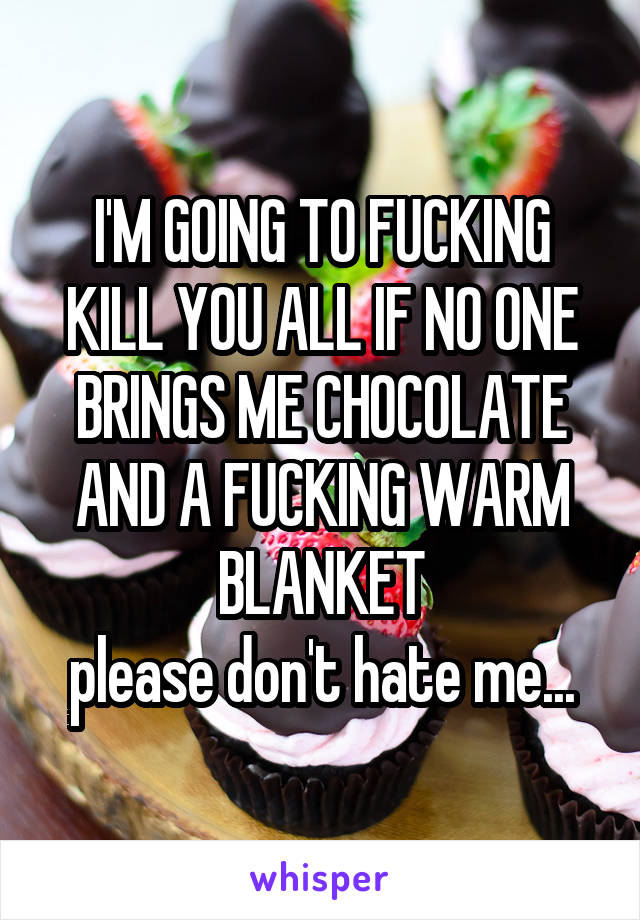 I'M GOING TO FUCKING KILL YOU ALL IF NO ONE BRINGS ME CHOCOLATE AND A FUCKING WARM BLANKET
please don't hate me...