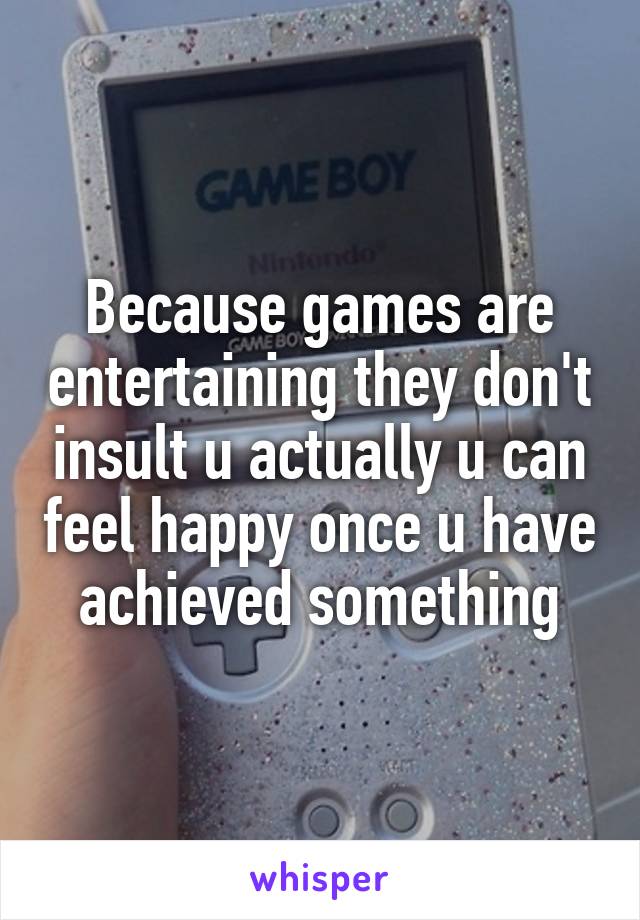 Because games are entertaining they don't insult u actually u can feel happy once u have achieved something