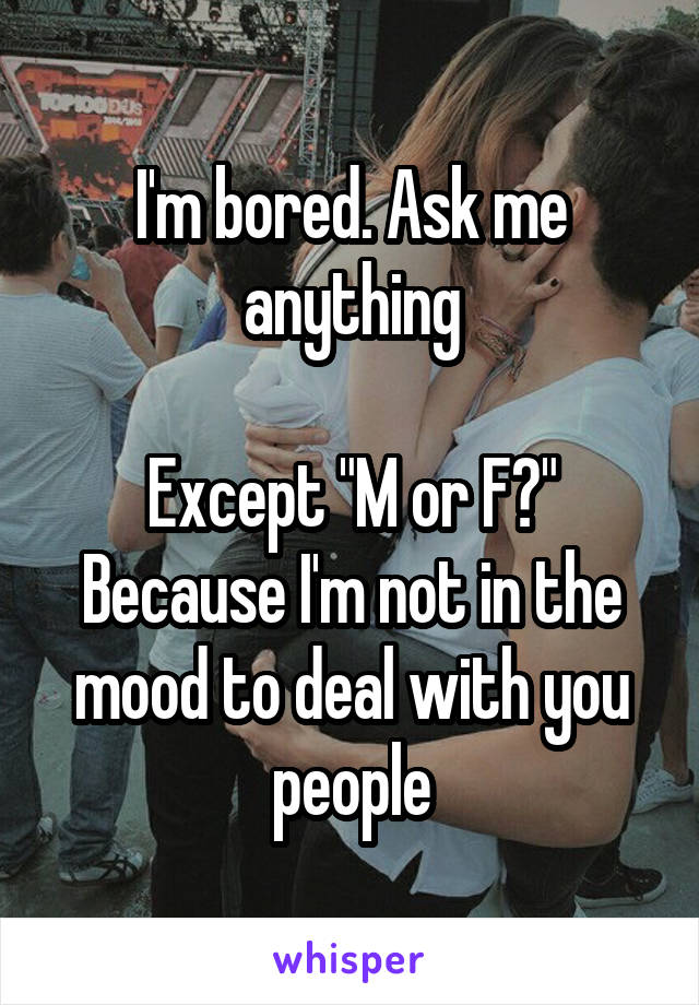 I'm bored. Ask me anything

Except "M or F?" Because I'm not in the mood to deal with you people