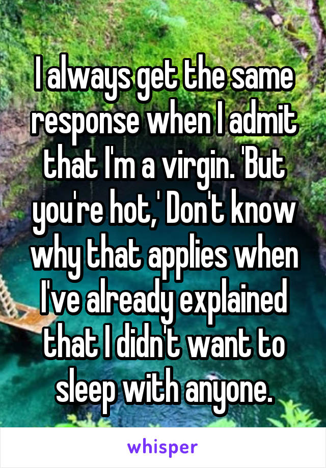 I always get the same response when I admit that I'm a virgin. 'But you're hot,' Don't know why that applies when I've already explained that I didn't want to sleep with anyone.