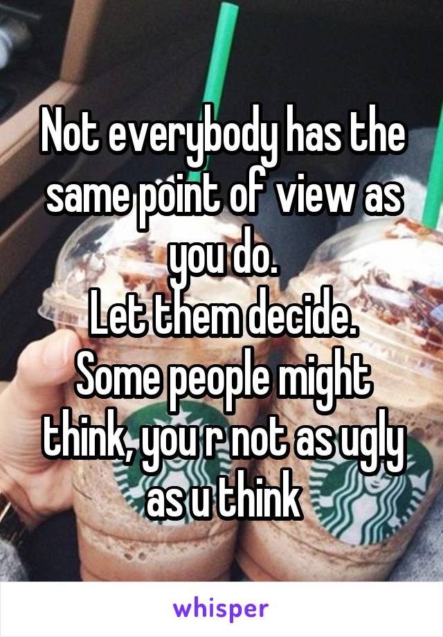 Not everybody has the same point of view as you do.
Let them decide.
Some people might think, you r not as ugly as u think