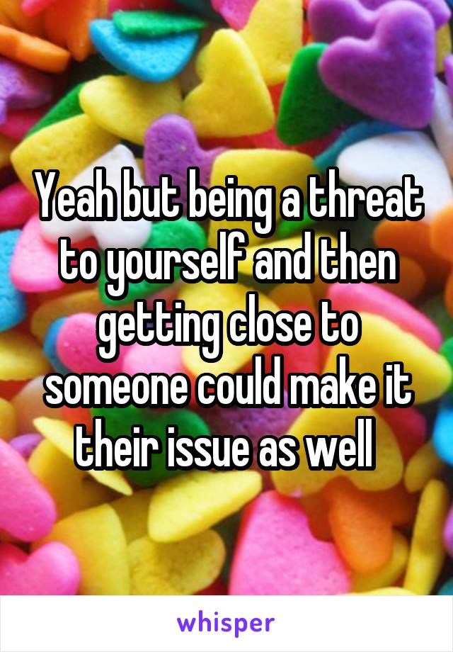 Yeah but being a threat to yourself and then getting close to someone could make it their issue as well 