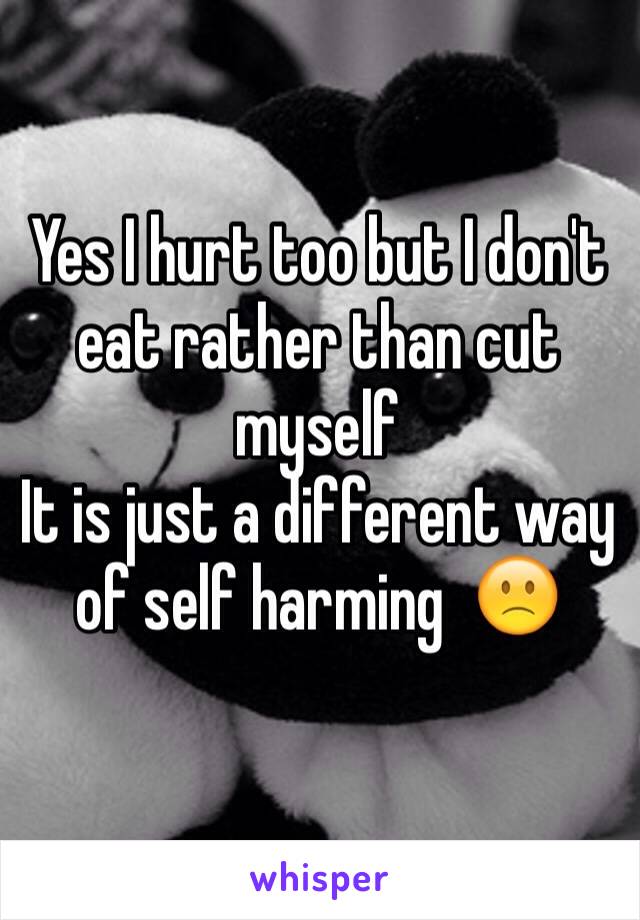 Yes I hurt too but I don't eat rather than cut myself
It is just a different way of self harming  🙁