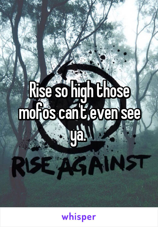 Rise so high those mofos can't even see ya. 