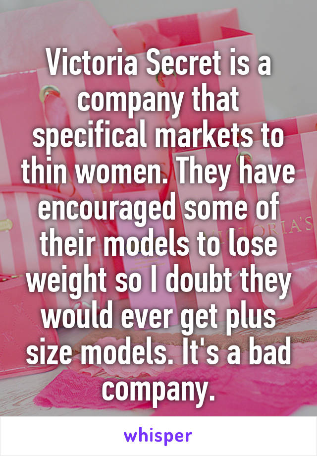 Victoria Secret is a company that specifical markets to thin women. They have encouraged some of their models to lose weight so I doubt they would ever get plus size models. It's a bad company.