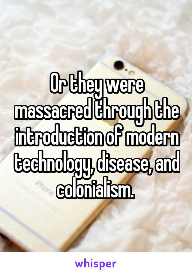 Or they were massacred through the introduction of modern technology, disease, and colonialism. 