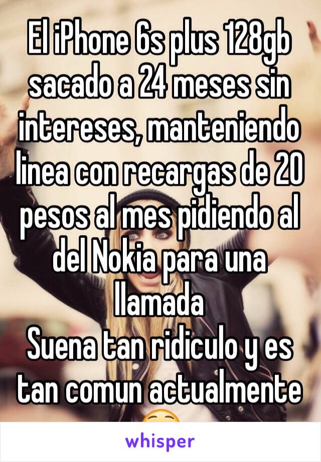 El iPhone 6s plus 128gb sacado a 24 meses sin intereses, manteniendo linea con recargas de 20 pesos al mes pidiendo al del Nokia para una llamada
Suena tan ridiculo y es tan comun actualmente 😳