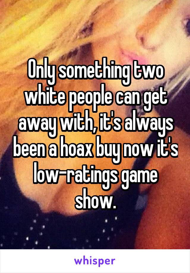 Only something two white people can get away with, it's always been a hoax buy now it's low-ratings game show.