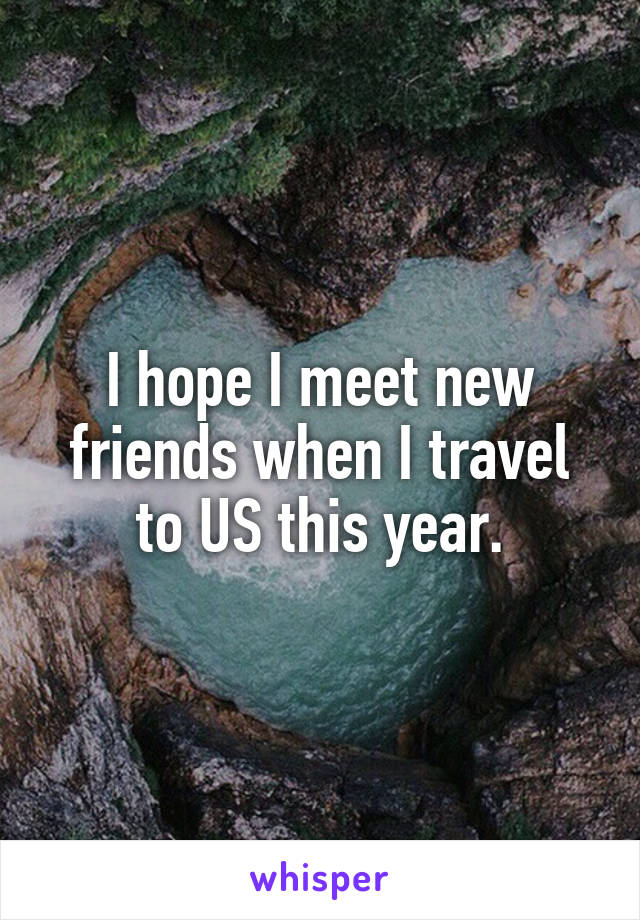 I hope I meet new friends when I travel to US this year.