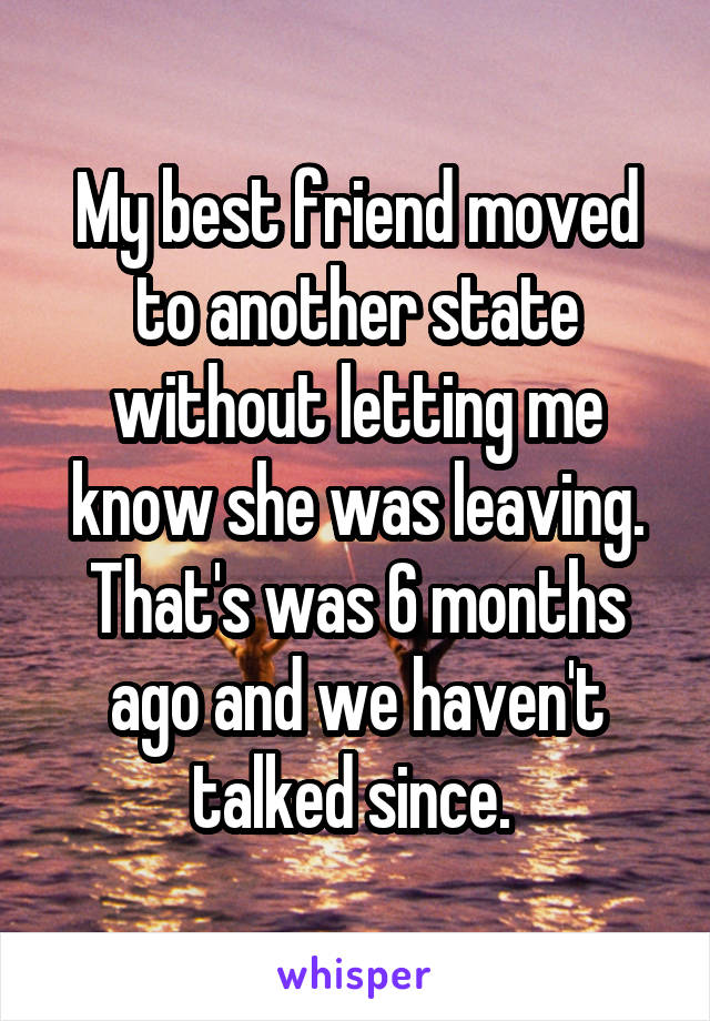 My best friend moved to another state without letting me know she was leaving. That's was 6 months ago and we haven't talked since. 