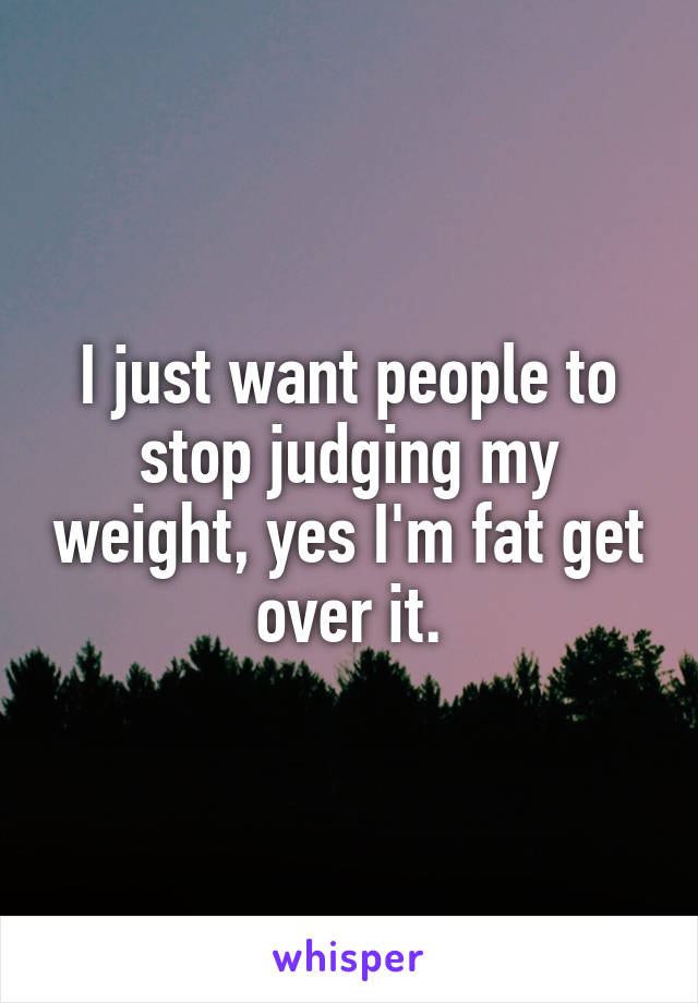 I just want people to stop judging my weight, yes I'm fat get over it.