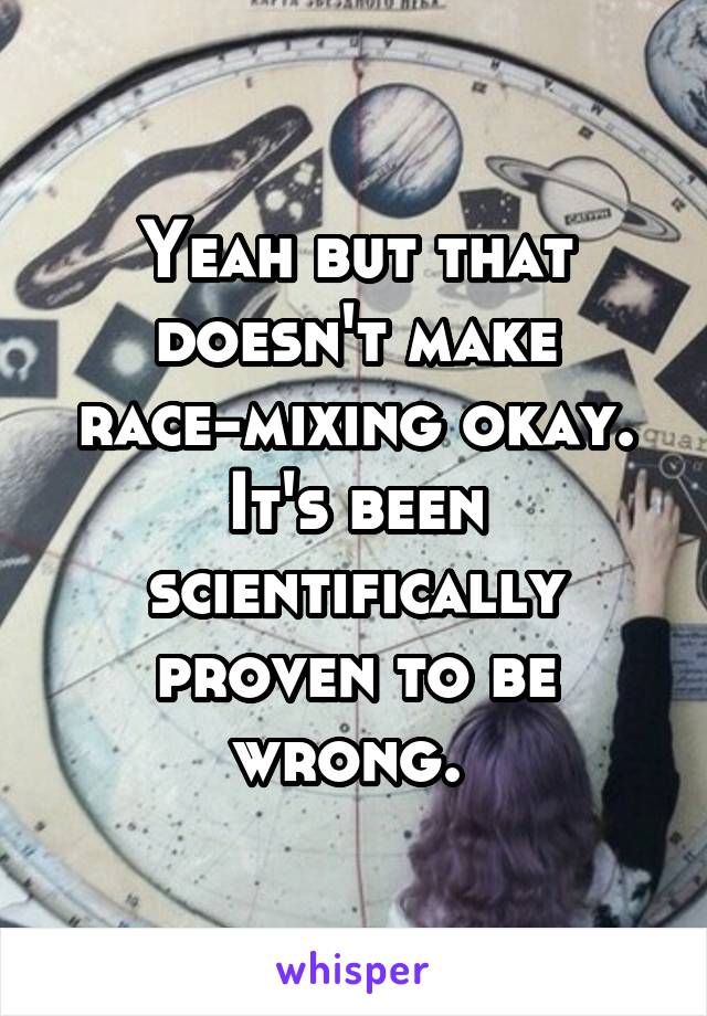 Yeah but that doesn't make race-mixing okay. It's been scientifically proven to be wrong. 