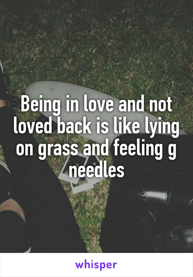 Being in love and not loved back is like lying on grass and feeling g needles