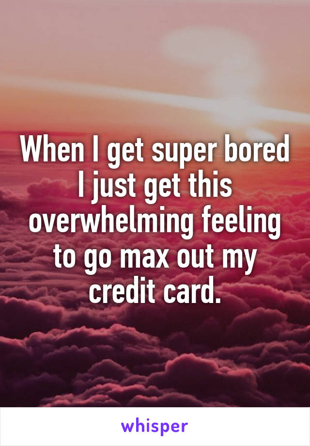 When I get super bored I just get this overwhelming feeling to go max out my credit card.