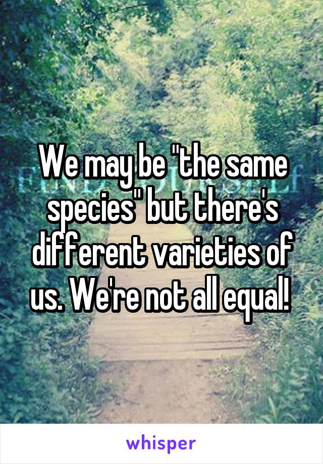 We may be "the same species" but there's different varieties of us. We're not all equal! 