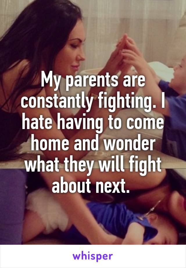 My parents are constantly fighting. I hate having to come home and wonder what they will fight about next. 