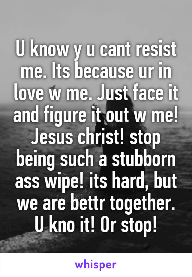 U know y u cant resist me. Its because ur in love w me. Just face it and figure it out w me! Jesus christ! stop being such a stubborn ass wipe! its hard, but we are bettr together. U kno it! Or stop!