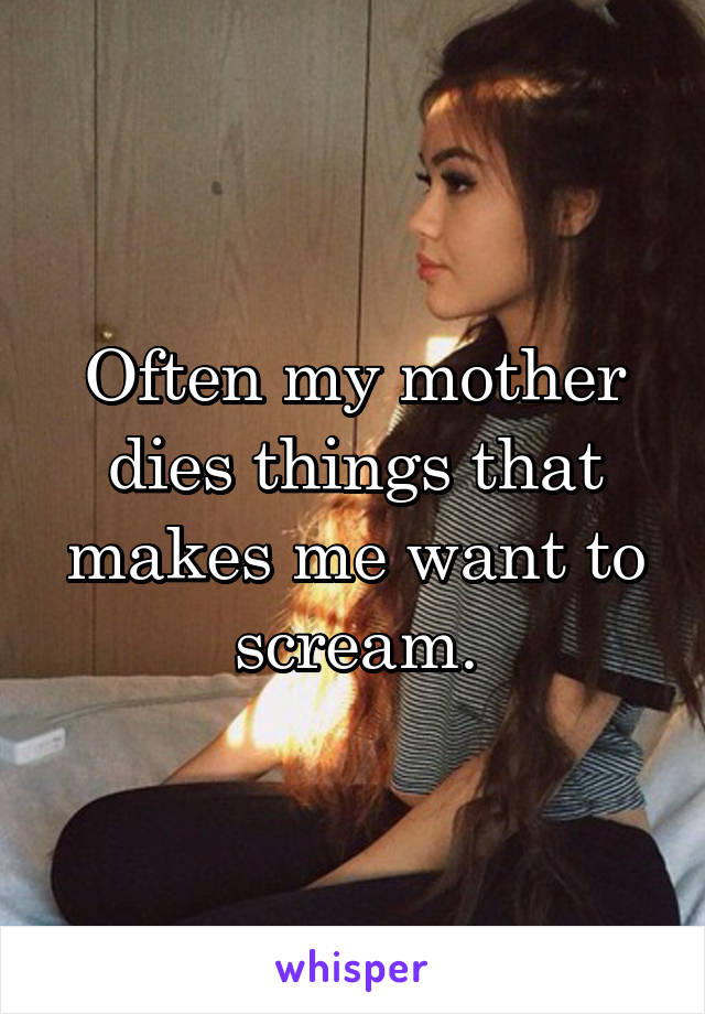 Often my mother dies things that makes me want to scream.