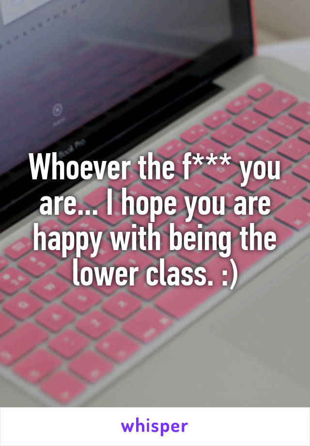 Whoever the f*** you are... I hope you are happy with being the lower class. :)