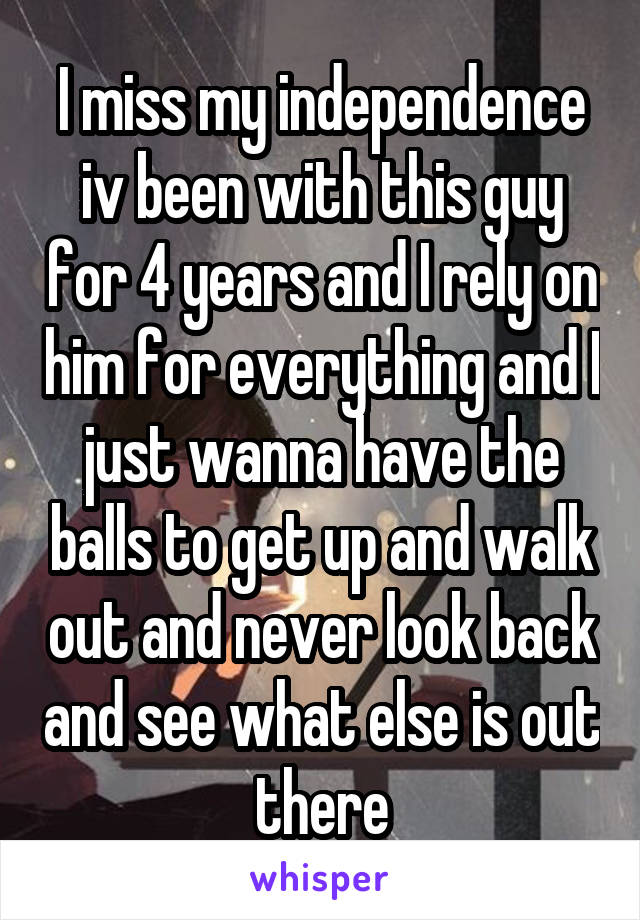 I miss my independence iv been with this guy for 4 years and I rely on him for everything and I just wanna have the balls to get up and walk out and never look back and see what else is out there